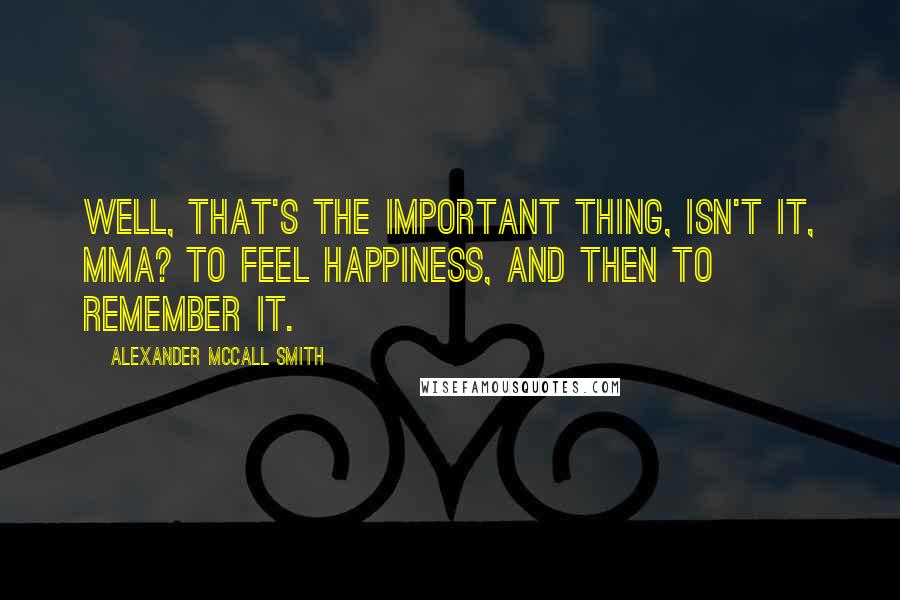 Alexander McCall Smith Quotes: Well, that's the important thing, isn't it, Mma? To feel happiness, and then to remember it.