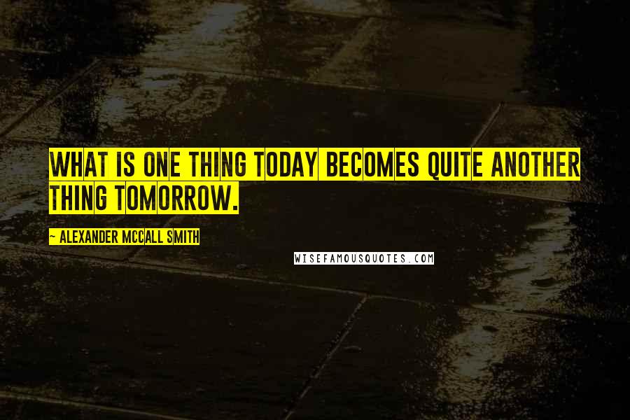 Alexander McCall Smith Quotes: What is one thing today becomes quite another thing tomorrow.