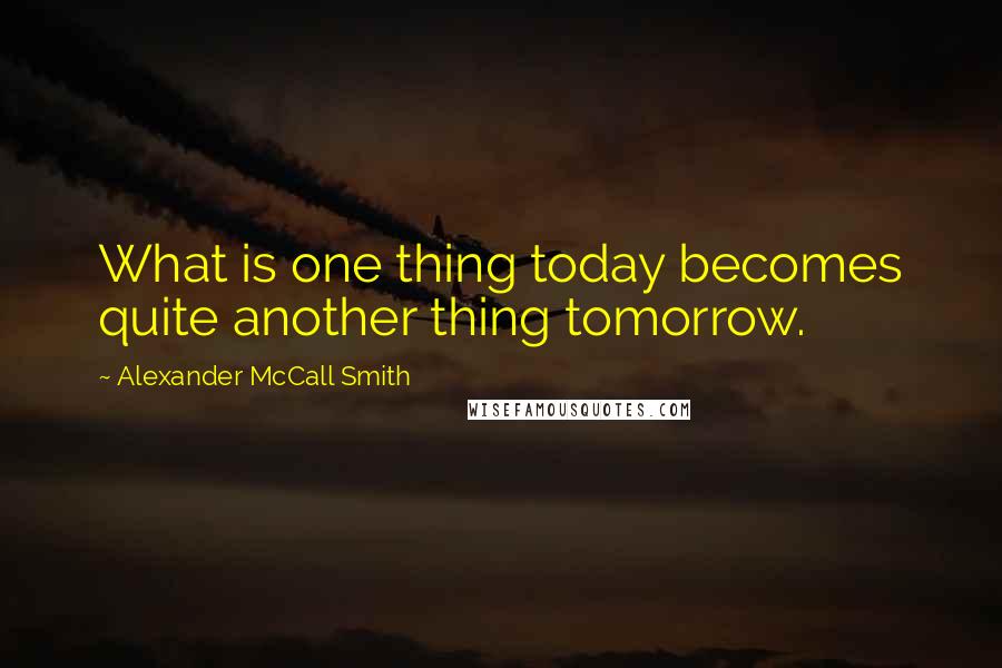 Alexander McCall Smith Quotes: What is one thing today becomes quite another thing tomorrow.