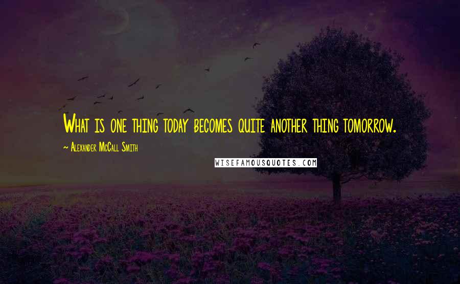 Alexander McCall Smith Quotes: What is one thing today becomes quite another thing tomorrow.