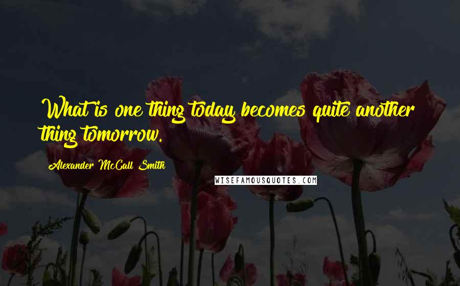 Alexander McCall Smith Quotes: What is one thing today becomes quite another thing tomorrow.