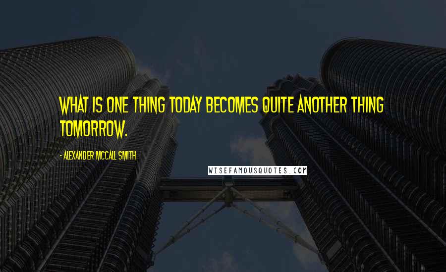 Alexander McCall Smith Quotes: What is one thing today becomes quite another thing tomorrow.