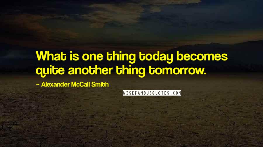 Alexander McCall Smith Quotes: What is one thing today becomes quite another thing tomorrow.