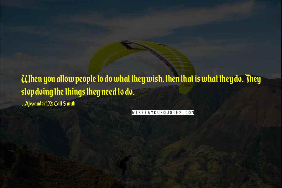 Alexander McCall Smith Quotes: When you allow people to do what they wish, then that is what they do. They stop doing the things they need to do.