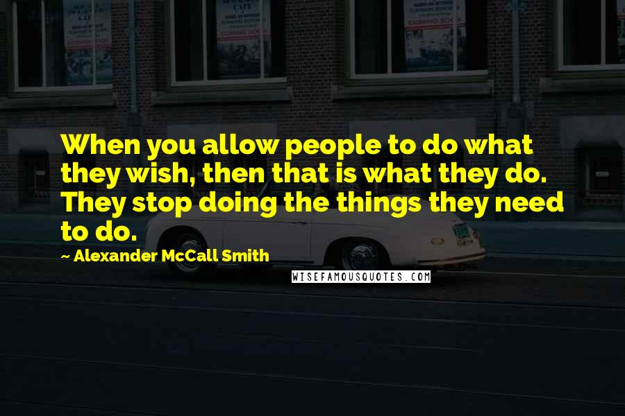 Alexander McCall Smith Quotes: When you allow people to do what they wish, then that is what they do. They stop doing the things they need to do.