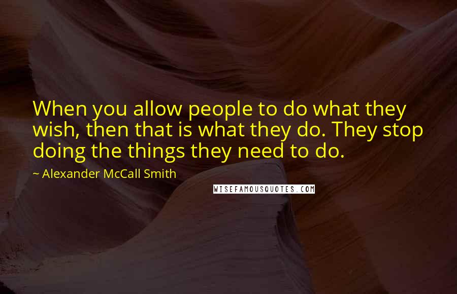 Alexander McCall Smith Quotes: When you allow people to do what they wish, then that is what they do. They stop doing the things they need to do.