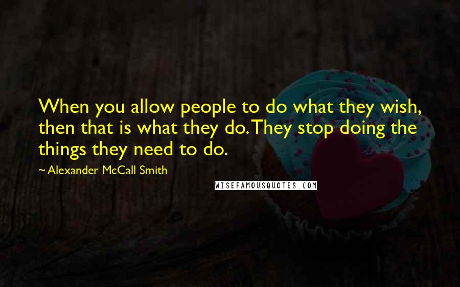 Alexander McCall Smith Quotes: When you allow people to do what they wish, then that is what they do. They stop doing the things they need to do.
