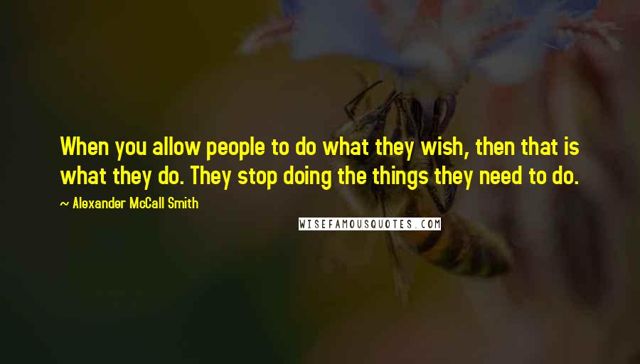 Alexander McCall Smith Quotes: When you allow people to do what they wish, then that is what they do. They stop doing the things they need to do.