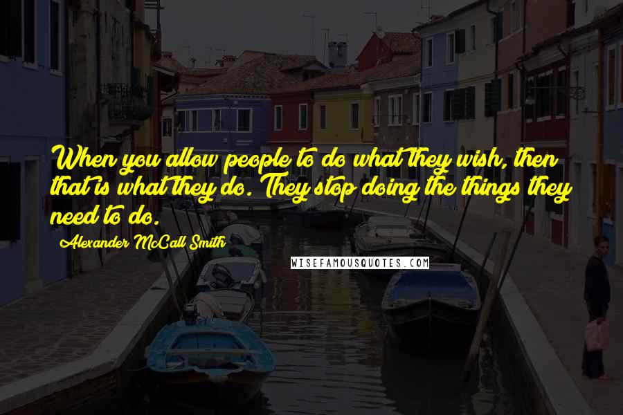 Alexander McCall Smith Quotes: When you allow people to do what they wish, then that is what they do. They stop doing the things they need to do.