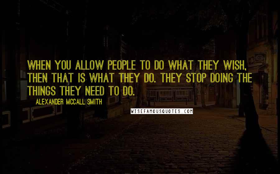 Alexander McCall Smith Quotes: When you allow people to do what they wish, then that is what they do. They stop doing the things they need to do.
