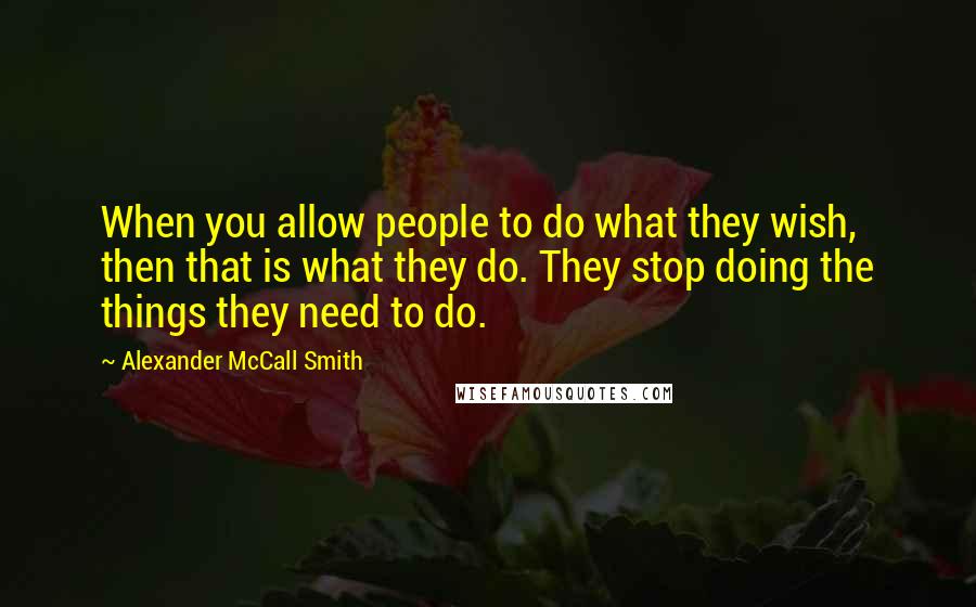 Alexander McCall Smith Quotes: When you allow people to do what they wish, then that is what they do. They stop doing the things they need to do.