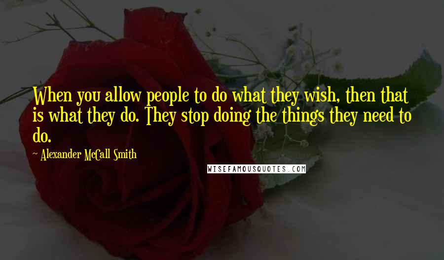 Alexander McCall Smith Quotes: When you allow people to do what they wish, then that is what they do. They stop doing the things they need to do.