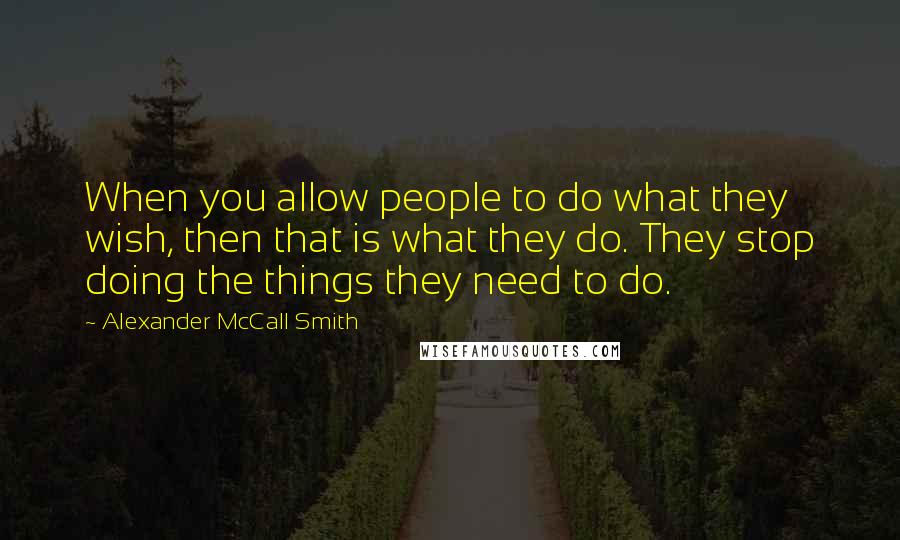 Alexander McCall Smith Quotes: When you allow people to do what they wish, then that is what they do. They stop doing the things they need to do.
