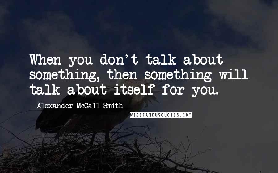 Alexander McCall Smith Quotes: When you don't talk about something, then something will talk about itself for you.