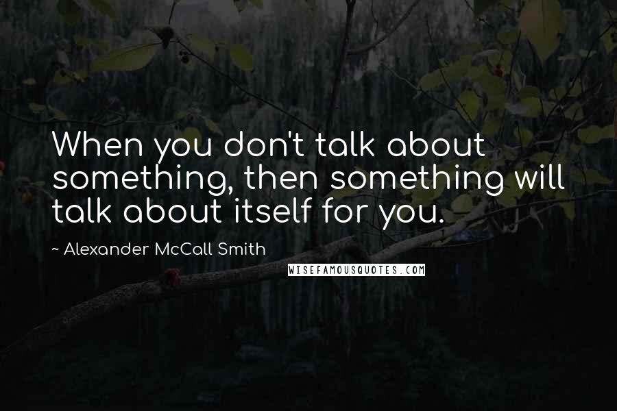Alexander McCall Smith Quotes: When you don't talk about something, then something will talk about itself for you.