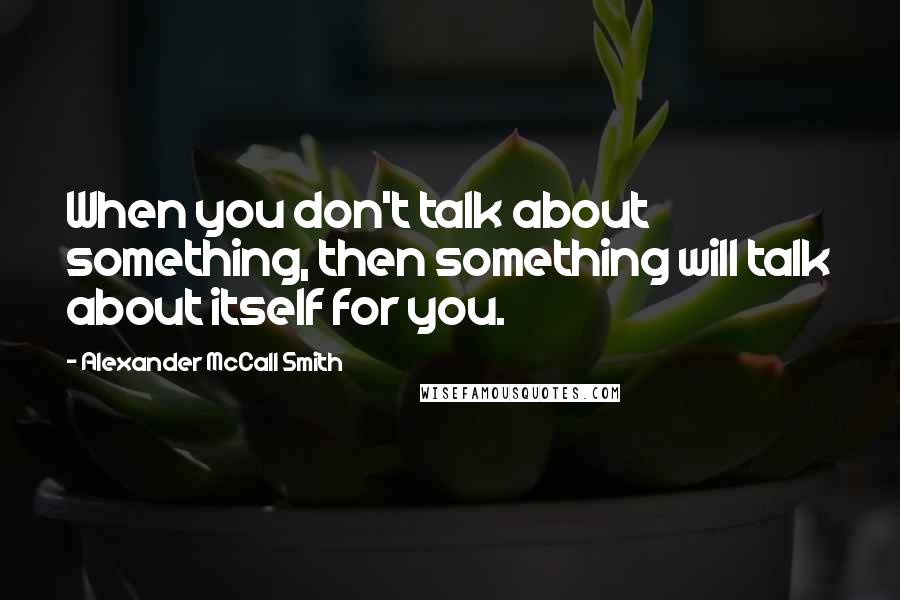 Alexander McCall Smith Quotes: When you don't talk about something, then something will talk about itself for you.