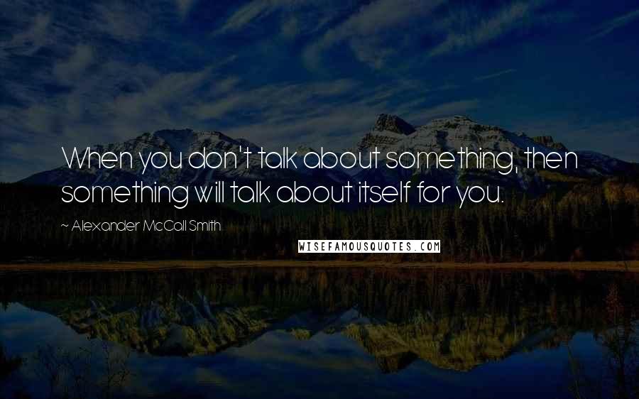 Alexander McCall Smith Quotes: When you don't talk about something, then something will talk about itself for you.