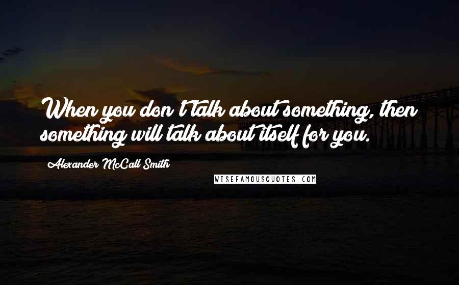 Alexander McCall Smith Quotes: When you don't talk about something, then something will talk about itself for you.