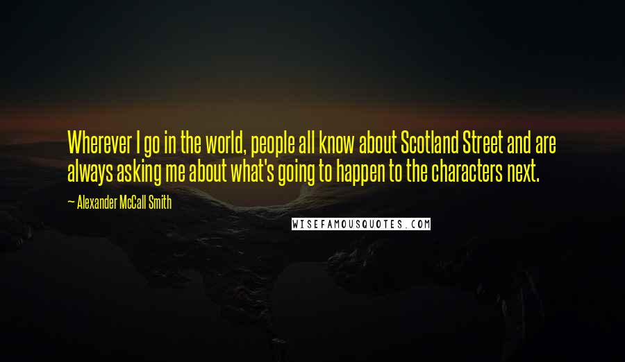 Alexander McCall Smith Quotes: Wherever I go in the world, people all know about Scotland Street and are always asking me about what's going to happen to the characters next.