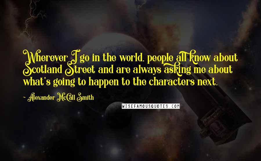 Alexander McCall Smith Quotes: Wherever I go in the world, people all know about Scotland Street and are always asking me about what's going to happen to the characters next.