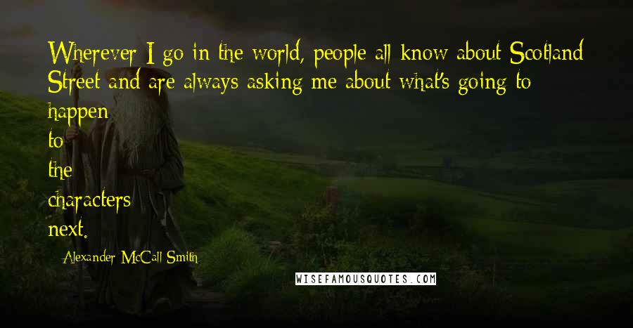 Alexander McCall Smith Quotes: Wherever I go in the world, people all know about Scotland Street and are always asking me about what's going to happen to the characters next.