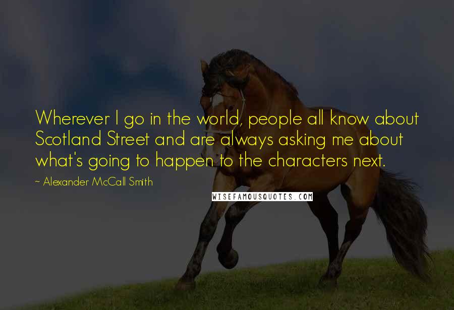 Alexander McCall Smith Quotes: Wherever I go in the world, people all know about Scotland Street and are always asking me about what's going to happen to the characters next.