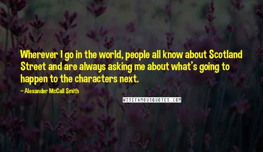 Alexander McCall Smith Quotes: Wherever I go in the world, people all know about Scotland Street and are always asking me about what's going to happen to the characters next.