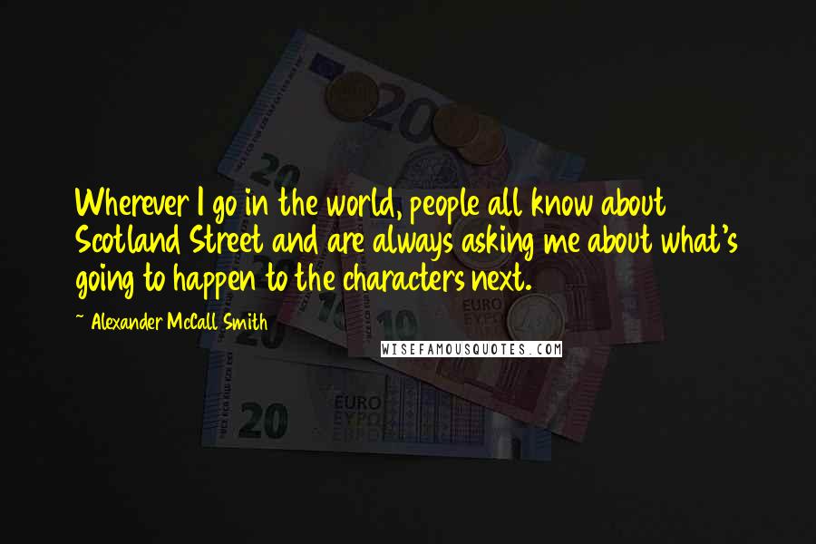 Alexander McCall Smith Quotes: Wherever I go in the world, people all know about Scotland Street and are always asking me about what's going to happen to the characters next.