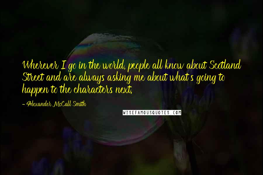 Alexander McCall Smith Quotes: Wherever I go in the world, people all know about Scotland Street and are always asking me about what's going to happen to the characters next.