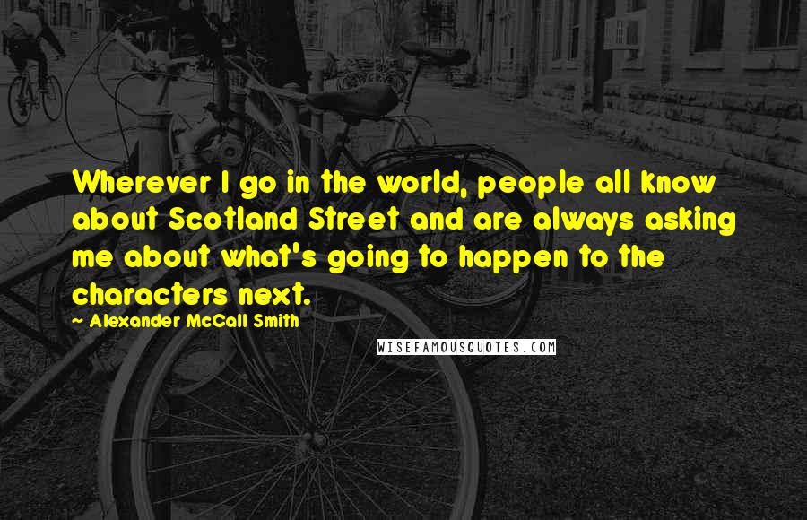 Alexander McCall Smith Quotes: Wherever I go in the world, people all know about Scotland Street and are always asking me about what's going to happen to the characters next.