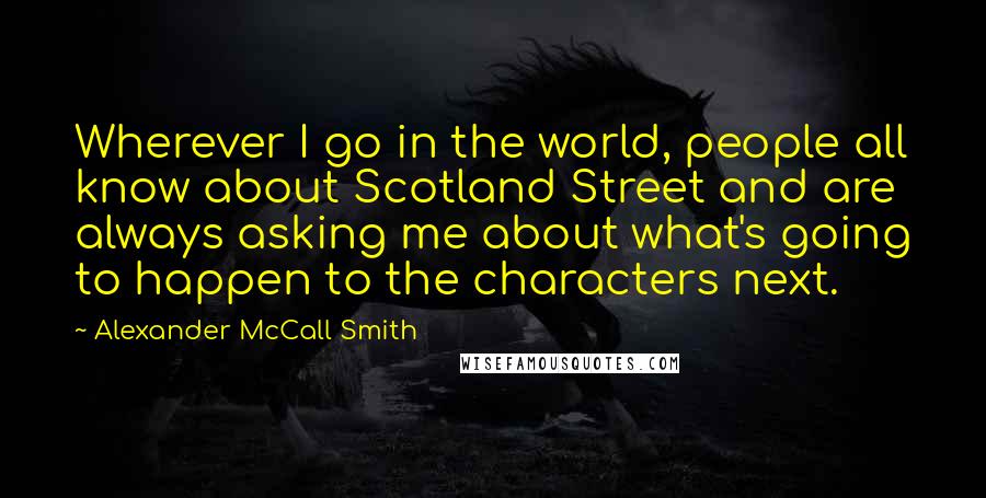 Alexander McCall Smith Quotes: Wherever I go in the world, people all know about Scotland Street and are always asking me about what's going to happen to the characters next.