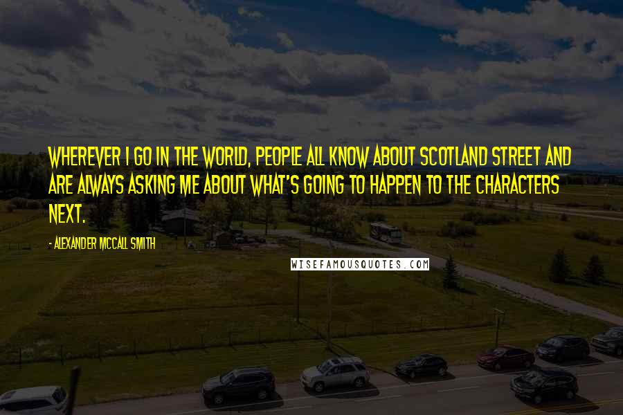 Alexander McCall Smith Quotes: Wherever I go in the world, people all know about Scotland Street and are always asking me about what's going to happen to the characters next.