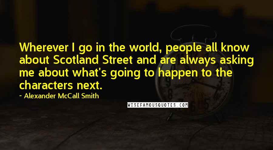 Alexander McCall Smith Quotes: Wherever I go in the world, people all know about Scotland Street and are always asking me about what's going to happen to the characters next.