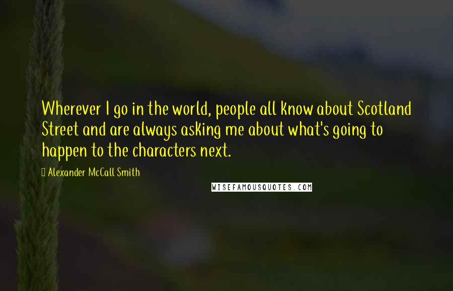 Alexander McCall Smith Quotes: Wherever I go in the world, people all know about Scotland Street and are always asking me about what's going to happen to the characters next.