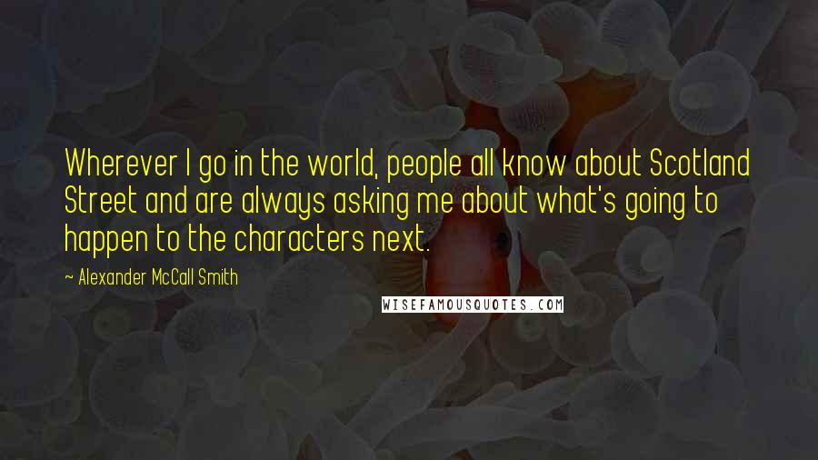 Alexander McCall Smith Quotes: Wherever I go in the world, people all know about Scotland Street and are always asking me about what's going to happen to the characters next.