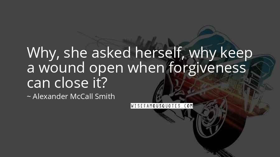 Alexander McCall Smith Quotes: Why, she asked herself, why keep a wound open when forgiveness can close it?