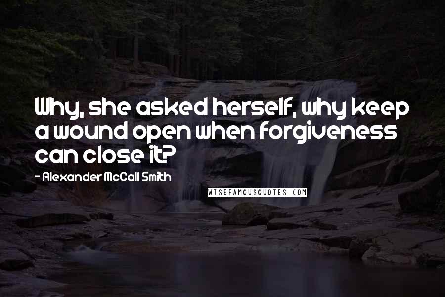 Alexander McCall Smith Quotes: Why, she asked herself, why keep a wound open when forgiveness can close it?
