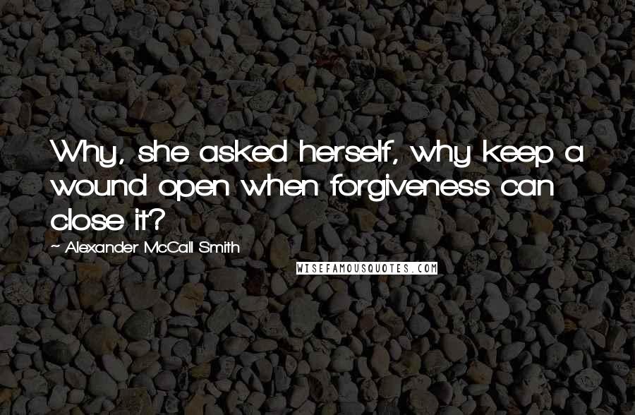 Alexander McCall Smith Quotes: Why, she asked herself, why keep a wound open when forgiveness can close it?