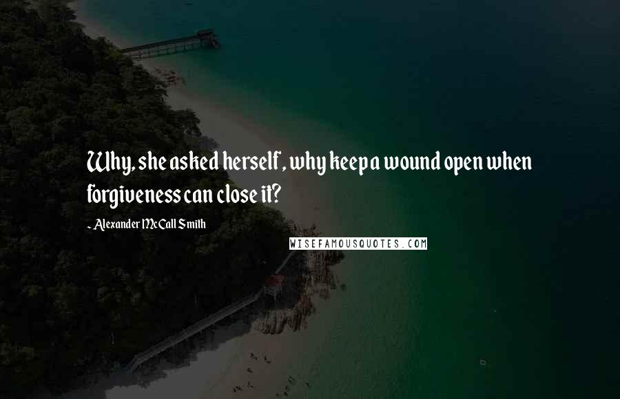 Alexander McCall Smith Quotes: Why, she asked herself, why keep a wound open when forgiveness can close it?