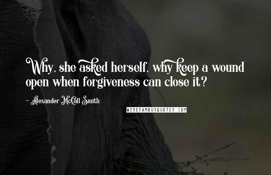 Alexander McCall Smith Quotes: Why, she asked herself, why keep a wound open when forgiveness can close it?