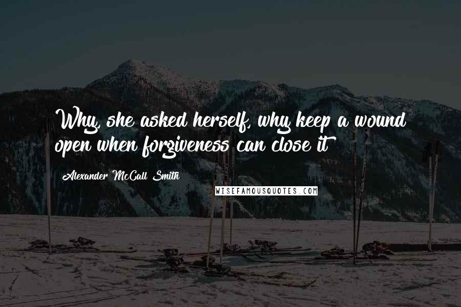 Alexander McCall Smith Quotes: Why, she asked herself, why keep a wound open when forgiveness can close it?