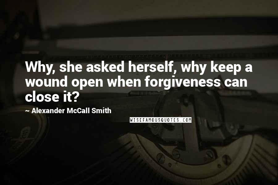 Alexander McCall Smith Quotes: Why, she asked herself, why keep a wound open when forgiveness can close it?