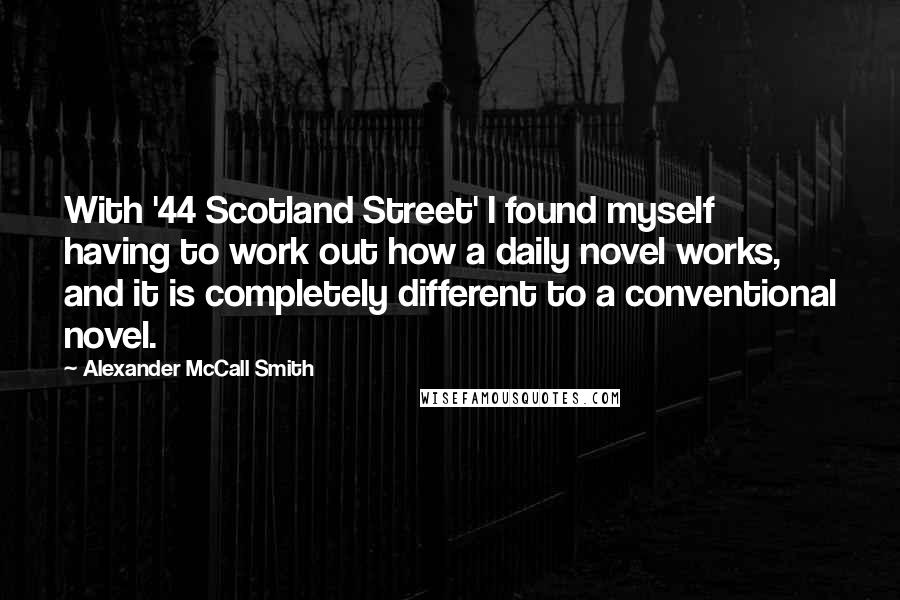 Alexander McCall Smith Quotes: With '44 Scotland Street' I found myself having to work out how a daily novel works, and it is completely different to a conventional novel.