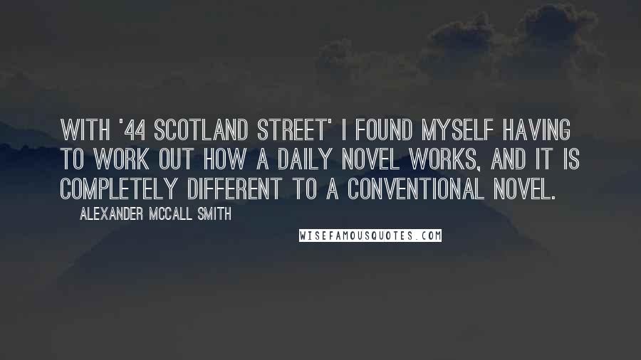 Alexander McCall Smith Quotes: With '44 Scotland Street' I found myself having to work out how a daily novel works, and it is completely different to a conventional novel.