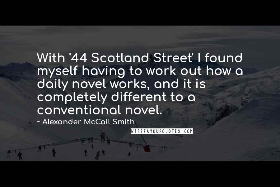 Alexander McCall Smith Quotes: With '44 Scotland Street' I found myself having to work out how a daily novel works, and it is completely different to a conventional novel.