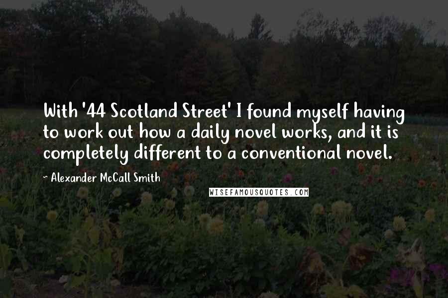 Alexander McCall Smith Quotes: With '44 Scotland Street' I found myself having to work out how a daily novel works, and it is completely different to a conventional novel.