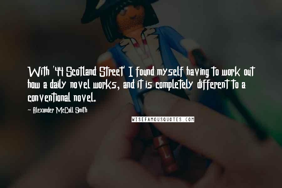 Alexander McCall Smith Quotes: With '44 Scotland Street' I found myself having to work out how a daily novel works, and it is completely different to a conventional novel.