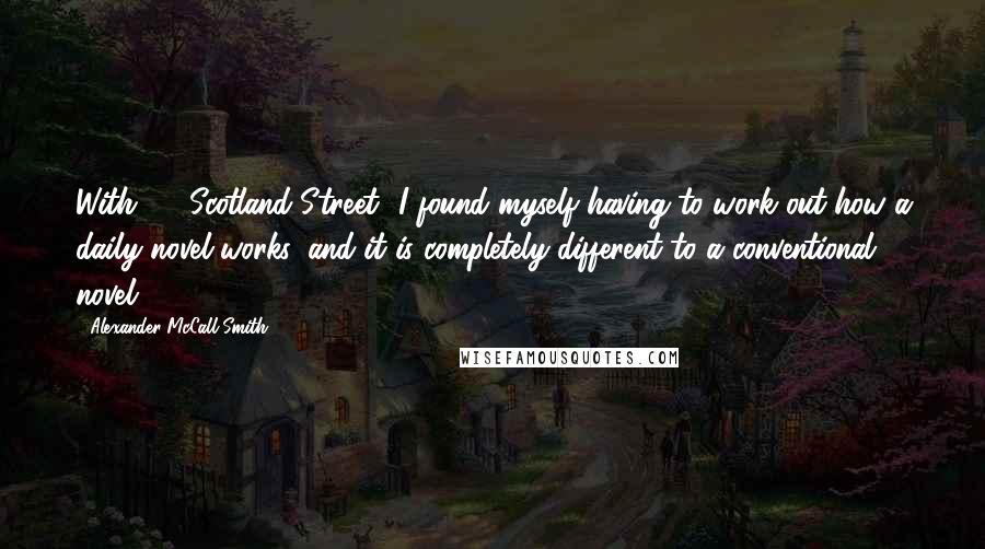 Alexander McCall Smith Quotes: With '44 Scotland Street' I found myself having to work out how a daily novel works, and it is completely different to a conventional novel.