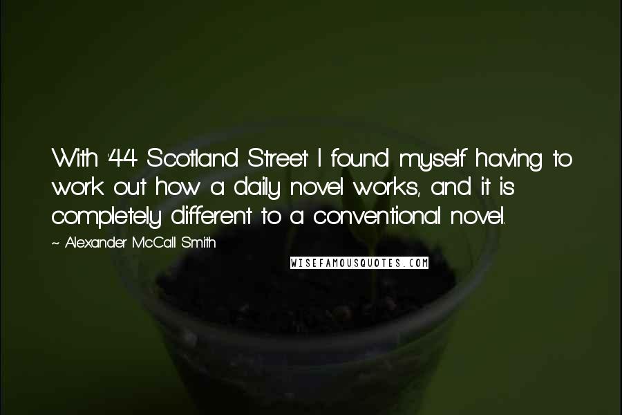 Alexander McCall Smith Quotes: With '44 Scotland Street' I found myself having to work out how a daily novel works, and it is completely different to a conventional novel.