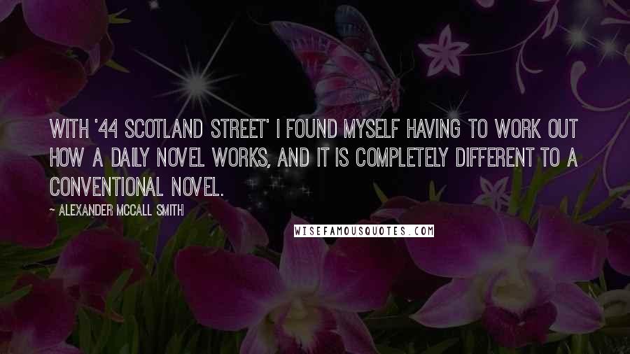 Alexander McCall Smith Quotes: With '44 Scotland Street' I found myself having to work out how a daily novel works, and it is completely different to a conventional novel.